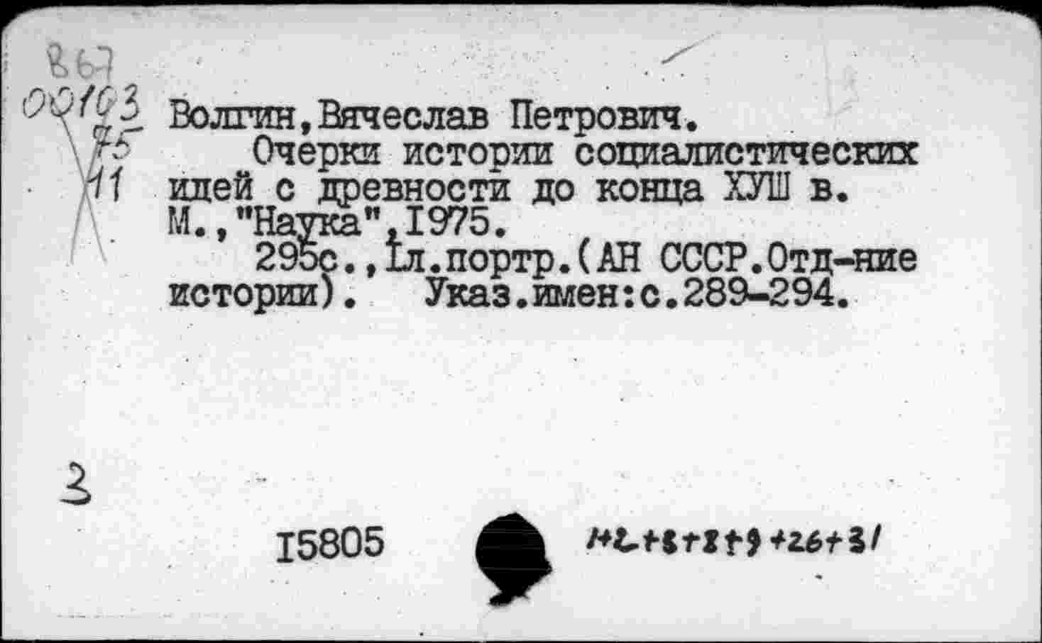 ﻿ад
Волгин,Вячеслав Петрович.
Очерки истории социалистических идей с древности до конца ХУИ1 в. М.,’’Наука”, 1975.
295с., 1л. портр. (АН СССР. Отд-ние истории).	Указ.имен:с.289-294.
15805
